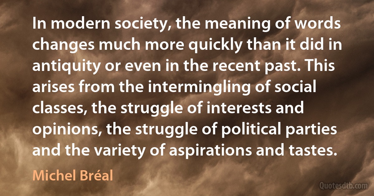 In modern society, the meaning of words changes much more quickly than it did in antiquity or even in the recent past. This arises from the intermingling of social classes, the struggle of interests and opinions, the struggle of political parties and the variety of aspirations and tastes. (Michel Bréal)