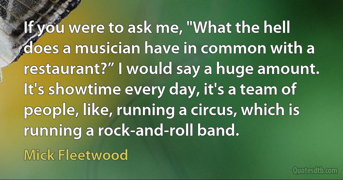 If you were to ask me, "What the hell does a musician have in common with a restaurant?” I would say a huge amount. It's showtime every day, it's a team of people, like, running a circus, which is running a rock-and-roll band. (Mick Fleetwood)