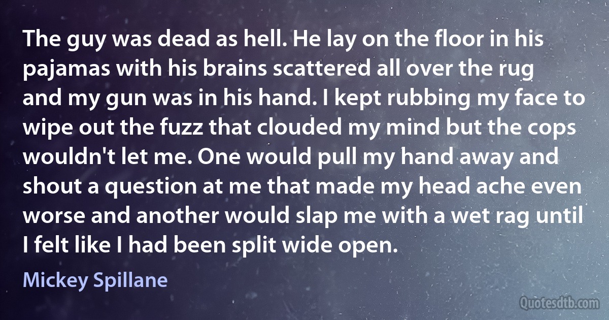 The guy was dead as hell. He lay on the floor in his pajamas with his brains scattered all over the rug and my gun was in his hand. I kept rubbing my face to wipe out the fuzz that clouded my mind but the cops wouldn't let me. One would pull my hand away and shout a question at me that made my head ache even worse and another would slap me with a wet rag until I felt like I had been split wide open. (Mickey Spillane)