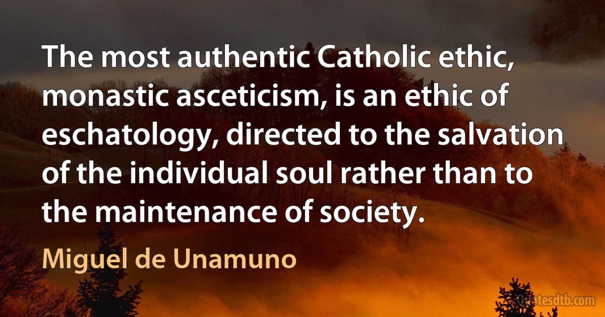 The most authentic Catholic ethic, monastic asceticism, is an ethic of eschatology, directed to the salvation of the individual soul rather than to the maintenance of society. (Miguel de Unamuno)