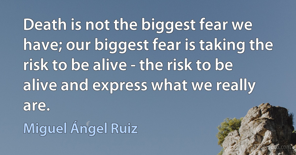 Death is not the biggest fear we have; our biggest fear is taking the risk to be alive - the risk to be alive and express what we really are. (Miguel Ángel Ruiz)