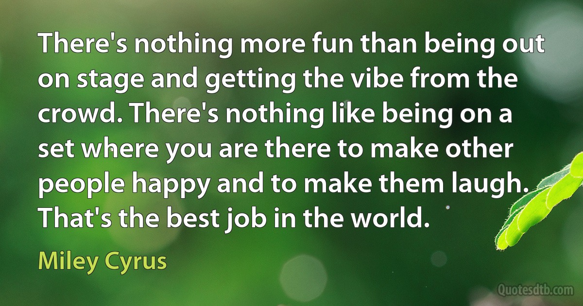 There's nothing more fun than being out on stage and getting the vibe from the crowd. There's nothing like being on a set where you are there to make other people happy and to make them laugh. That's the best job in the world. (Miley Cyrus)