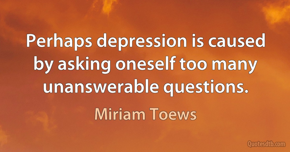 Perhaps depression is caused by asking oneself too many unanswerable questions. (Miriam Toews)