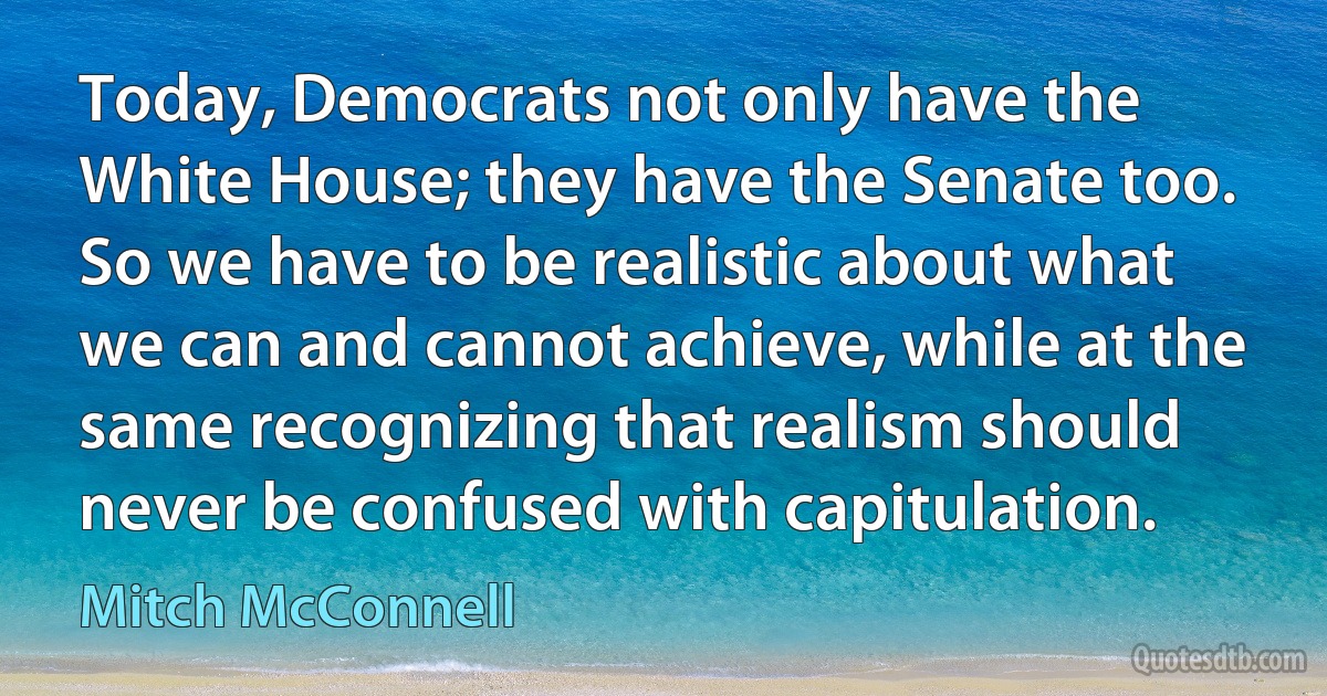 Today, Democrats not only have the White House; they have the Senate too. So we have to be realistic about what we can and cannot achieve, while at the same recognizing that realism should never be confused with capitulation. (Mitch McConnell)