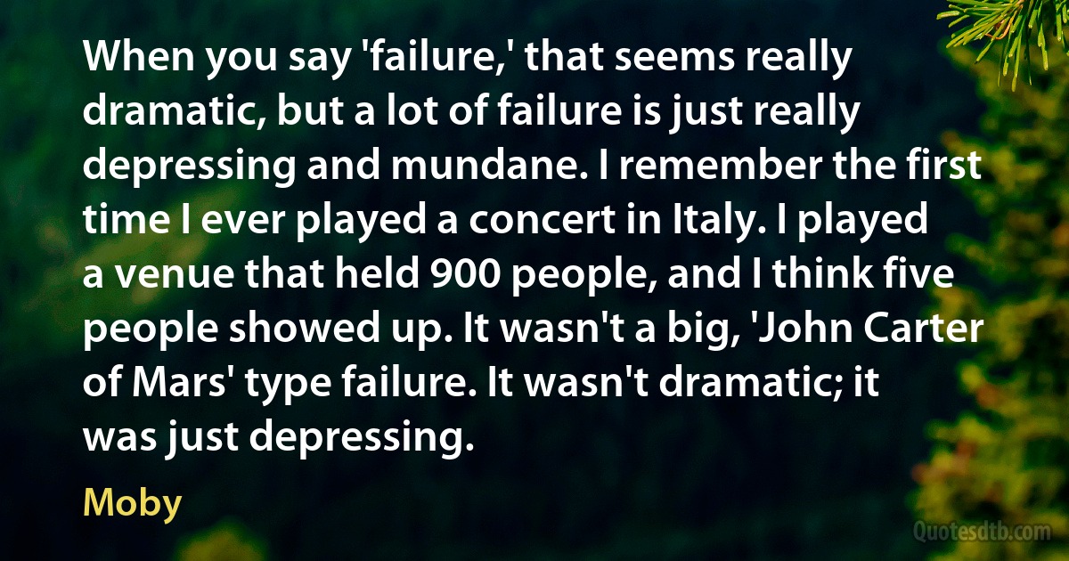 When you say 'failure,' that seems really dramatic, but a lot of failure is just really depressing and mundane. I remember the first time I ever played a concert in Italy. I played a venue that held 900 people, and I think five people showed up. It wasn't a big, 'John Carter of Mars' type failure. It wasn't dramatic; it was just depressing. (Moby)