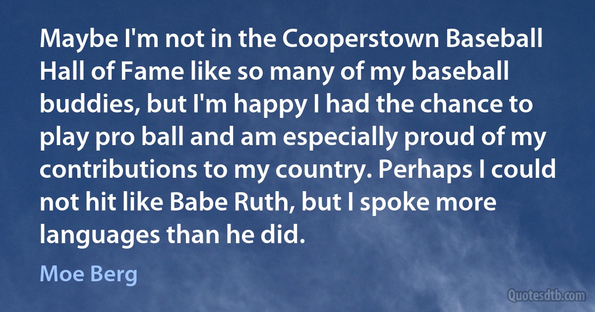 Maybe I'm not in the Cooperstown Baseball Hall of Fame like so many of my baseball buddies, but I'm happy I had the chance to play pro ball and am especially proud of my contributions to my country. Perhaps I could not hit like Babe Ruth, but I spoke more languages than he did. (Moe Berg)