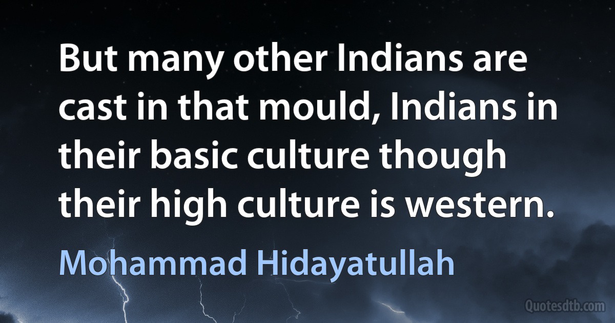 But many other Indians are cast in that mould, Indians in their basic culture though their high culture is western. (Mohammad Hidayatullah)