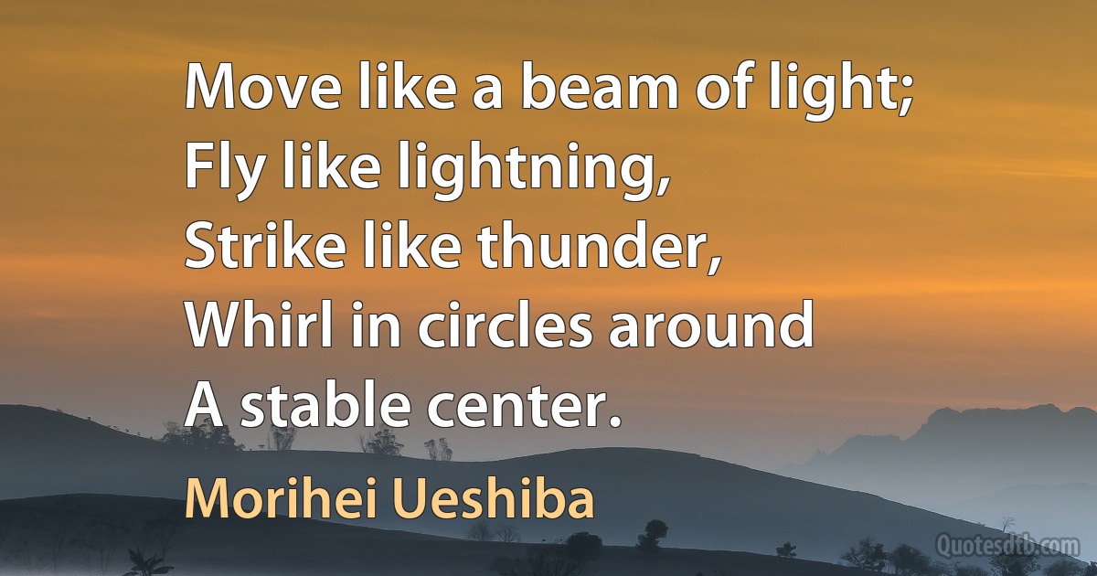 Move like a beam of light;
Fly like lightning,
Strike like thunder,
Whirl in circles around
A stable center. (Morihei Ueshiba)