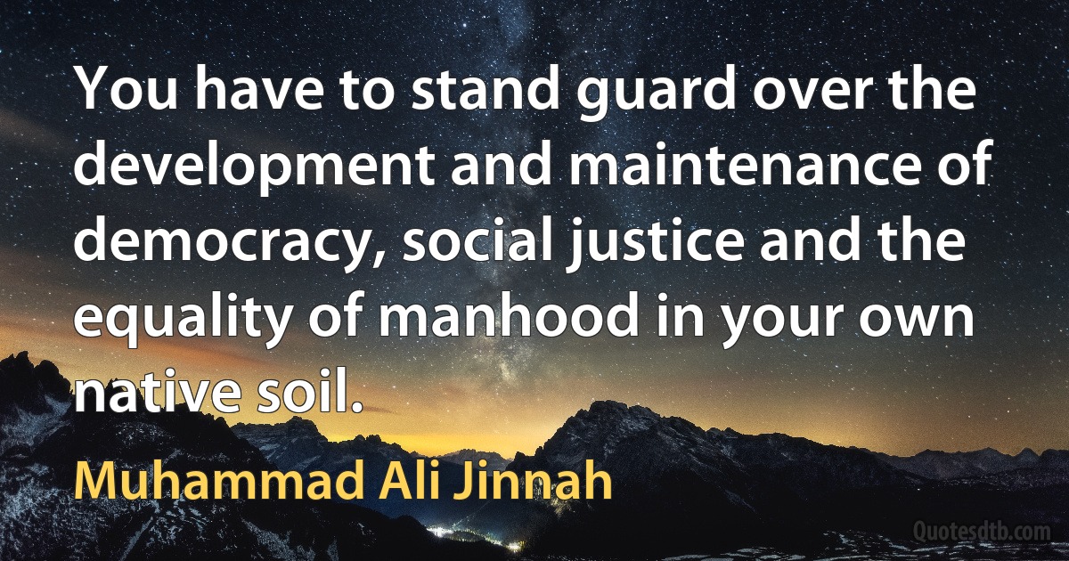 You have to stand guard over the development and maintenance of democracy, social justice and the equality of manhood in your own native soil. (Muhammad Ali Jinnah)