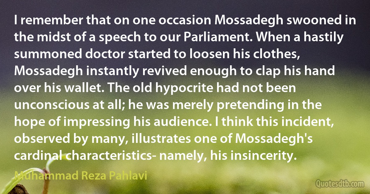 I remember that on one occasion Mossadegh swooned in the midst of a speech to our Parliament. When a hastily summoned doctor started to loosen his clothes, Mossadegh instantly revived enough to clap his hand over his wallet. The old hypocrite had not been unconscious at all; he was merely pretending in the hope of impressing his audience. I think this incident, observed by many, illustrates one of Mossadegh's cardinal characteristics- namely, his insincerity. (Muhammad Reza Pahlavi)