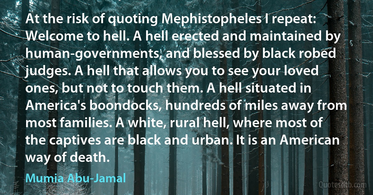 At the risk of quoting Mephistopheles I repeat: Welcome to hell. A hell erected and maintained by human-governments, and blessed by black robed judges. A hell that allows you to see your loved ones, but not to touch them. A hell situated in America's boondocks, hundreds of miles away from most families. A white, rural hell, where most of the captives are black and urban. It is an American way of death. (Mumia Abu-Jamal)