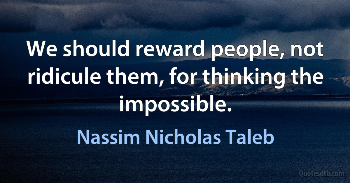 We should reward people, not ridicule them, for thinking the impossible. (Nassim Nicholas Taleb)