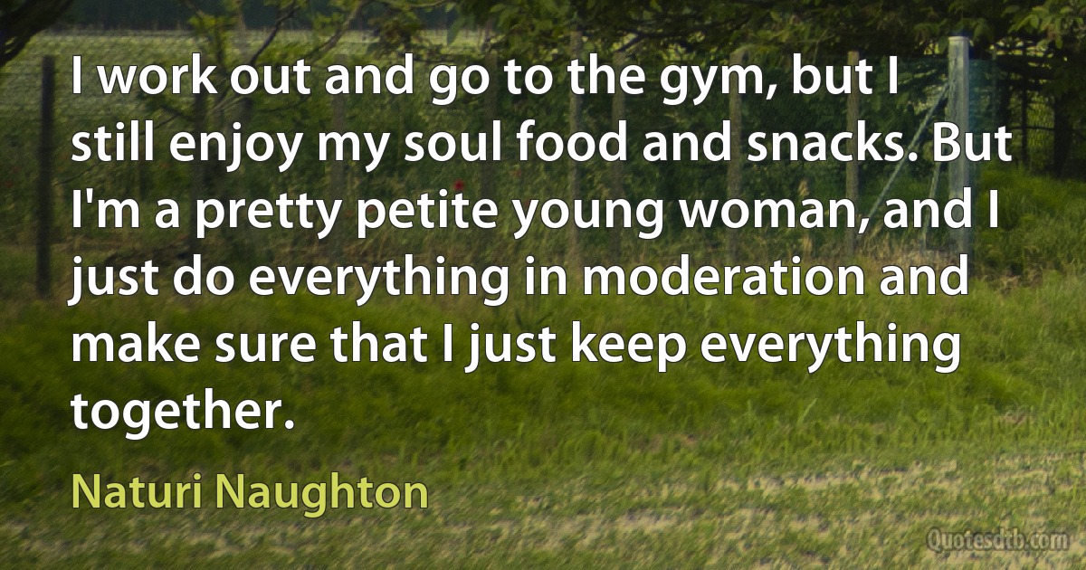 I work out and go to the gym, but I still enjoy my soul food and snacks. But I'm a pretty petite young woman, and I just do everything in moderation and make sure that I just keep everything together. (Naturi Naughton)