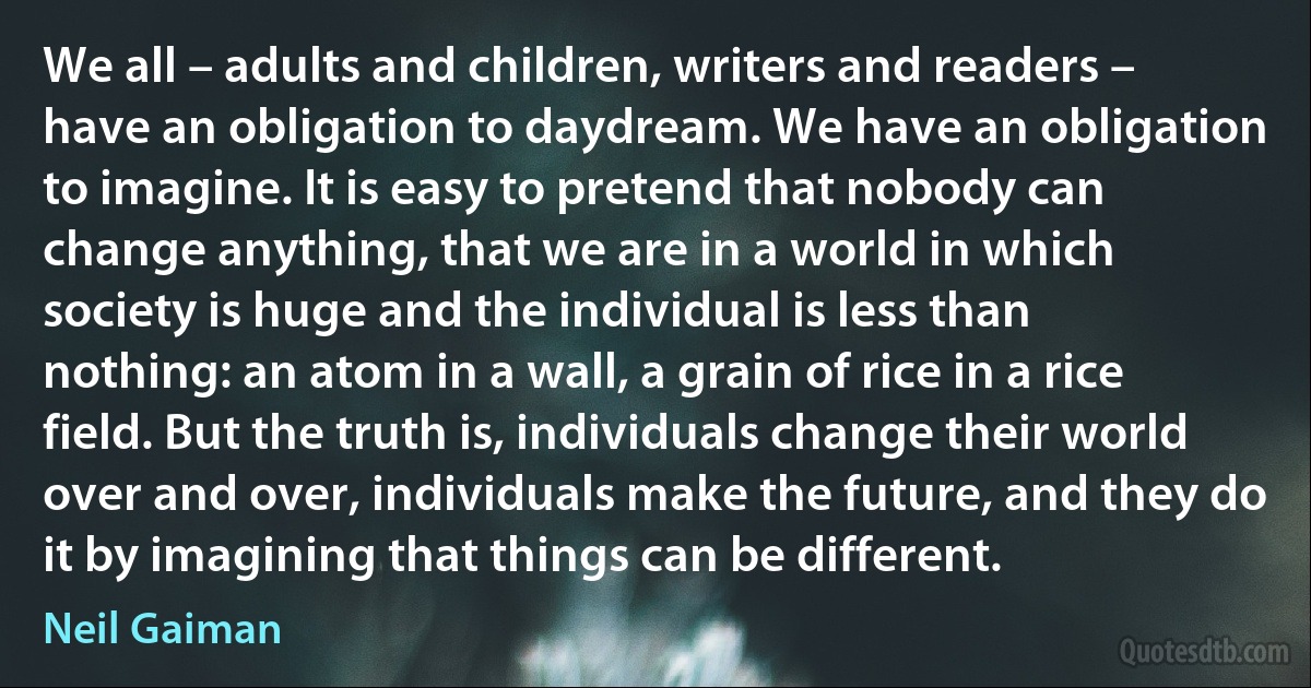 We all – adults and children, writers and readers – have an obligation to daydream. We have an obligation to imagine. It is easy to pretend that nobody can change anything, that we are in a world in which society is huge and the individual is less than nothing: an atom in a wall, a grain of rice in a rice field. But the truth is, individuals change their world over and over, individuals make the future, and they do it by imagining that things can be different. (Neil Gaiman)