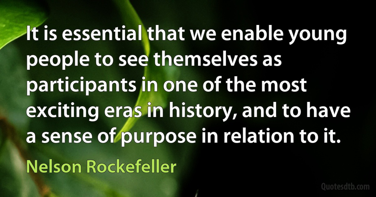 It is essential that we enable young people to see themselves as participants in one of the most exciting eras in history, and to have a sense of purpose in relation to it. (Nelson Rockefeller)