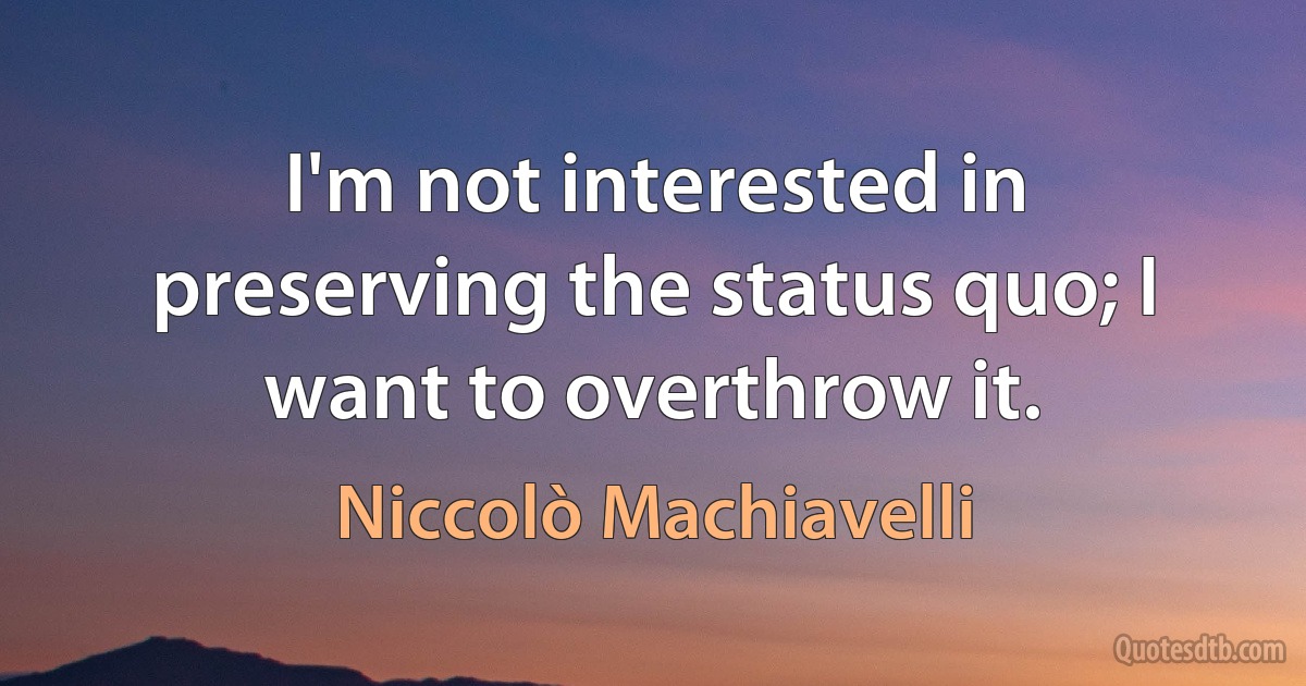 I'm not interested in preserving the status quo; I want to overthrow it. (Niccolò Machiavelli)