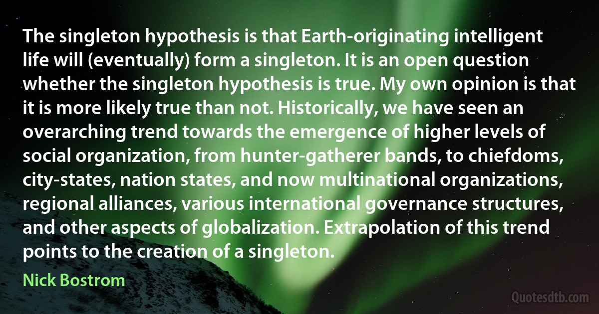 The singleton hypothesis is that Earth-originating intelligent life will (eventually) form a singleton. It is an open question whether the singleton hypothesis is true. My own opinion is that it is more likely true than not. Historically, we have seen an overarching trend towards the emergence of higher levels of social organization, from hunter-gatherer bands, to chiefdoms, city-states, nation states, and now multinational organizations, regional alliances, various international governance structures, and other aspects of globalization. Extrapolation of this trend points to the creation of a singleton. (Nick Bostrom)