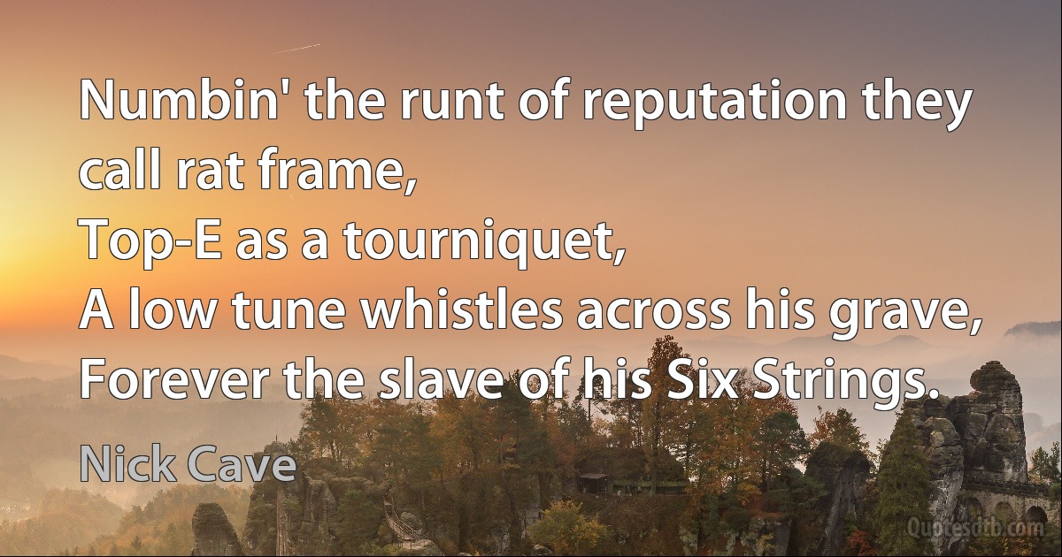 Numbin' the runt of reputation they call rat frame,
Top-E as a tourniquet,
A low tune whistles across his grave,
Forever the slave of his Six Strings. (Nick Cave)