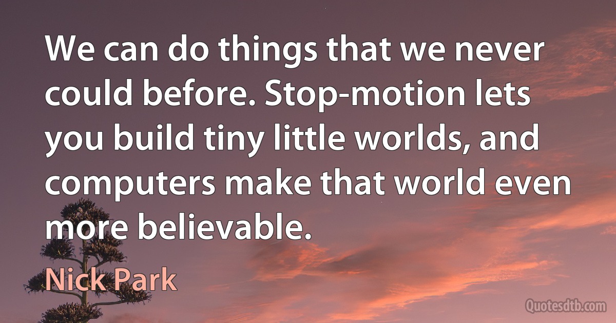 We can do things that we never could before. Stop-motion lets you build tiny little worlds, and computers make that world even more believable. (Nick Park)