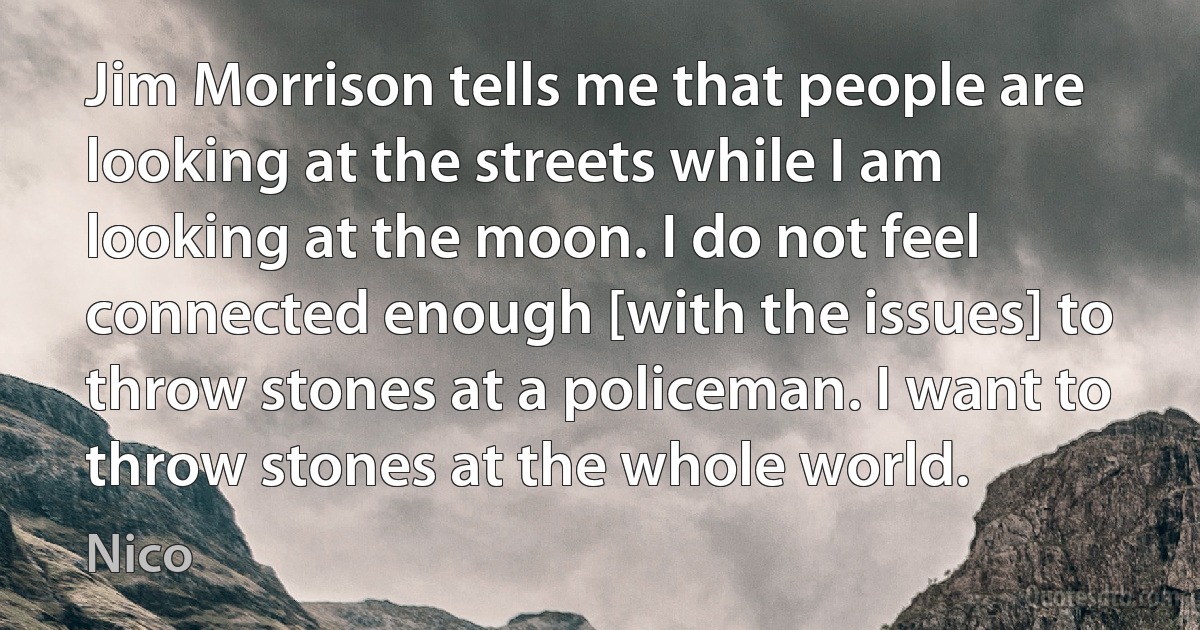 Jim Morrison tells me that people are looking at the streets while I am looking at the moon. I do not feel connected enough [with the issues] to throw stones at a policeman. I want to throw stones at the whole world. (Nico)