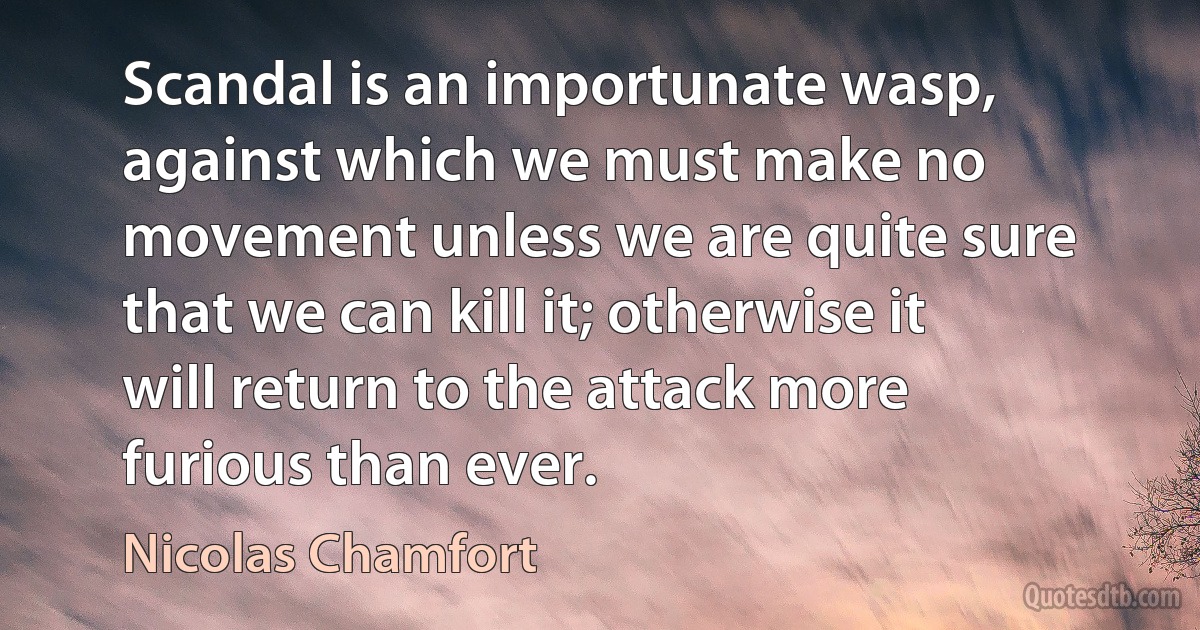 Scandal is an importunate wasp, against which we must make no movement unless we are quite sure that we can kill it; otherwise it will return to the attack more furious than ever. (Nicolas Chamfort)