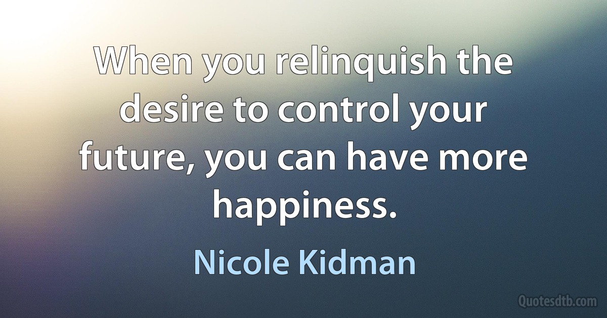 When you relinquish the desire to control your future, you can have more happiness. (Nicole Kidman)