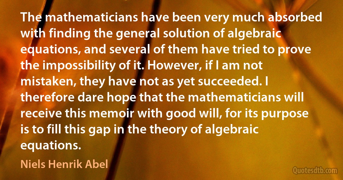 The mathematicians have been very much absorbed with finding the general solution of algebraic equations, and several of them have tried to prove the impossibility of it. However, if I am not mistaken, they have not as yet succeeded. I therefore dare hope that the mathematicians will receive this memoir with good will, for its purpose is to fill this gap in the theory of algebraic equations. (Niels Henrik Abel)