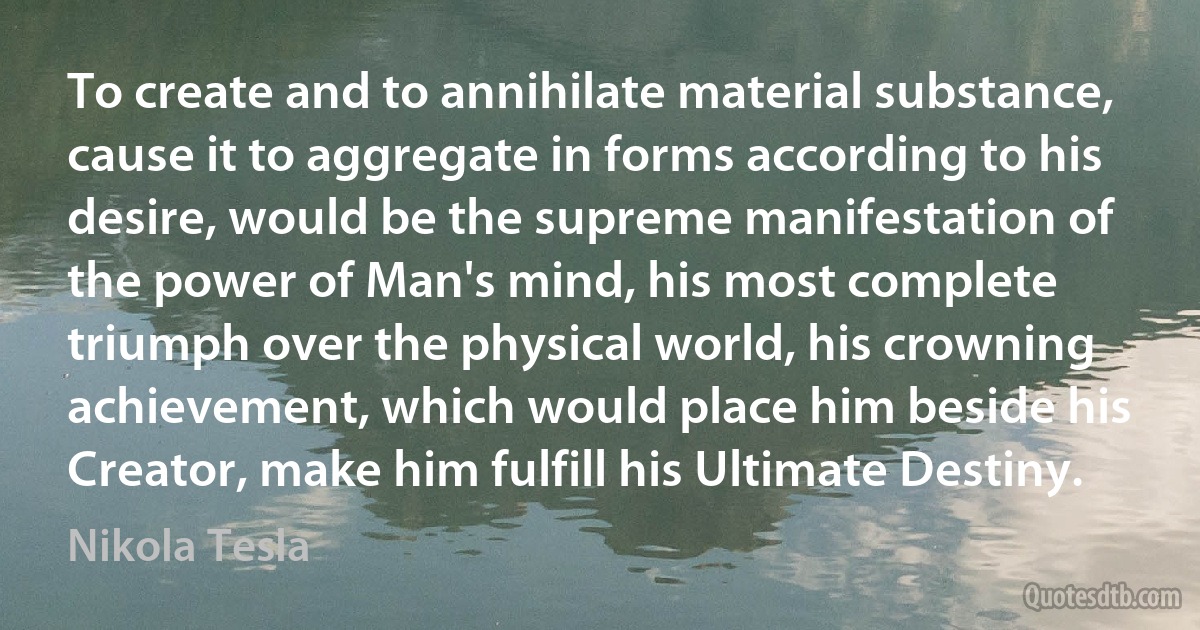 To create and to annihilate material substance, cause it to aggregate in forms according to his desire, would be the supreme manifestation of the power of Man's mind, his most complete triumph over the physical world, his crowning achievement, which would place him beside his Creator, make him fulfill his Ultimate Destiny. (Nikola Tesla)