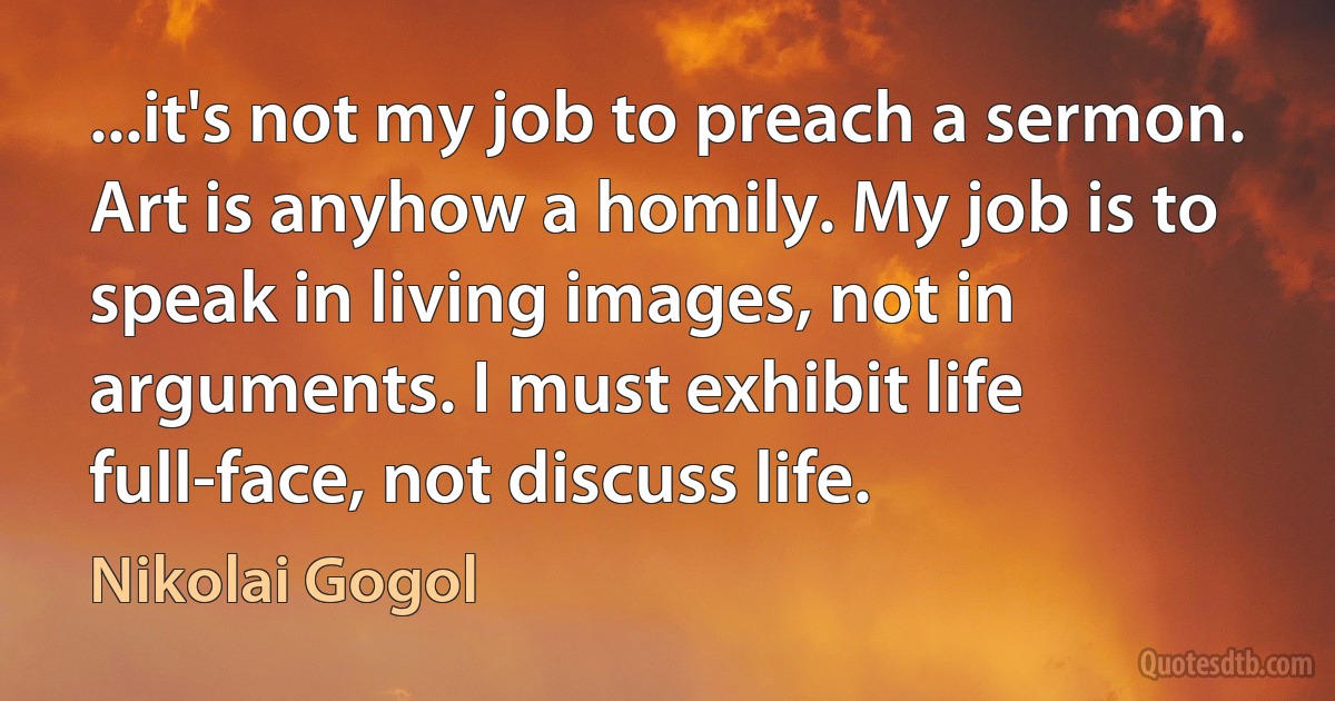 ...it's not my job to preach a sermon. Art is anyhow a homily. My job is to speak in living images, not in arguments. I must exhibit life full-face, not discuss life. (Nikolai Gogol)