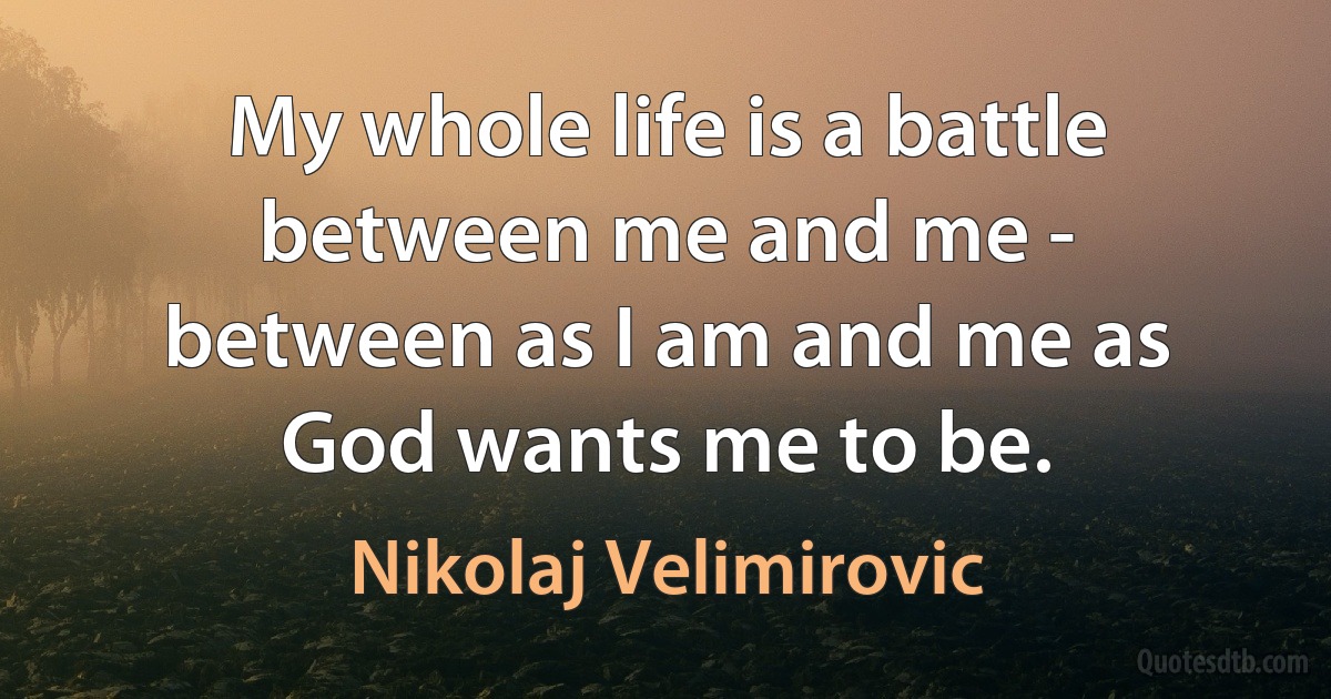 My whole life is a battle between me and me - between as I am and me as God wants me to be. (Nikolaj Velimirovic)