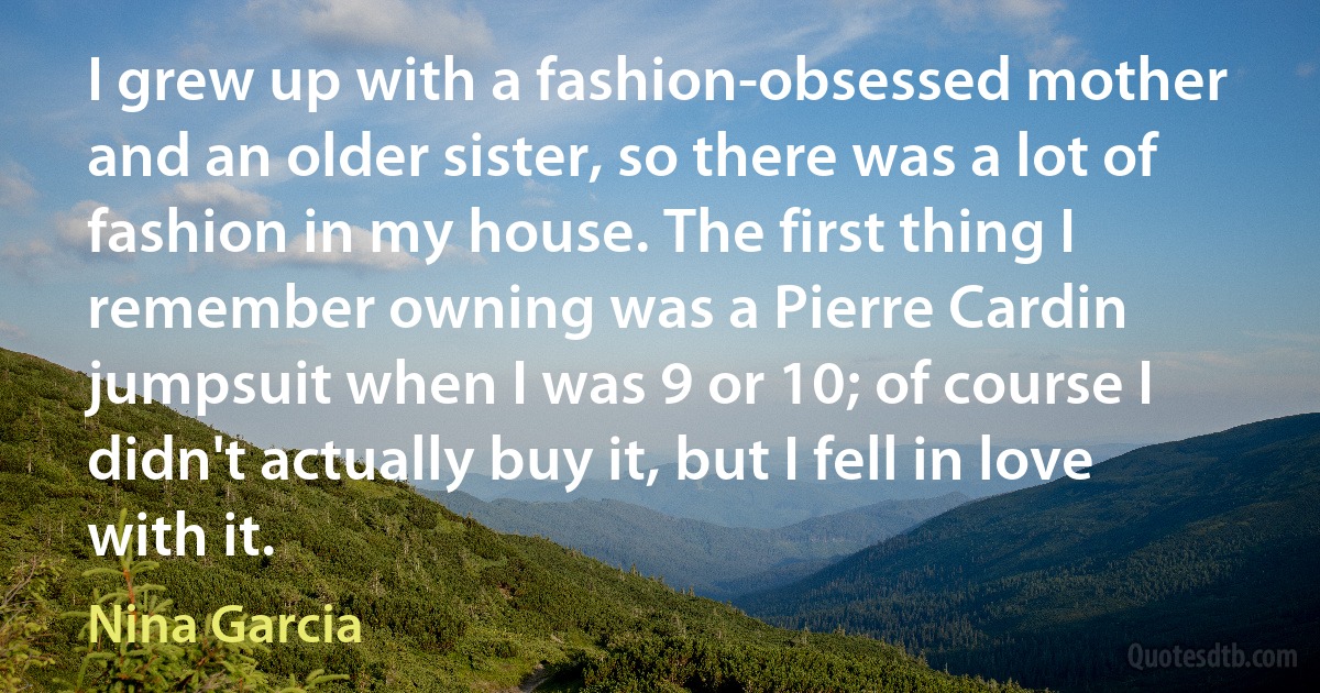 I grew up with a fashion-obsessed mother and an older sister, so there was a lot of fashion in my house. The first thing I remember owning was a Pierre Cardin jumpsuit when I was 9 or 10; of course I didn't actually buy it, but I fell in love with it. (Nina Garcia)