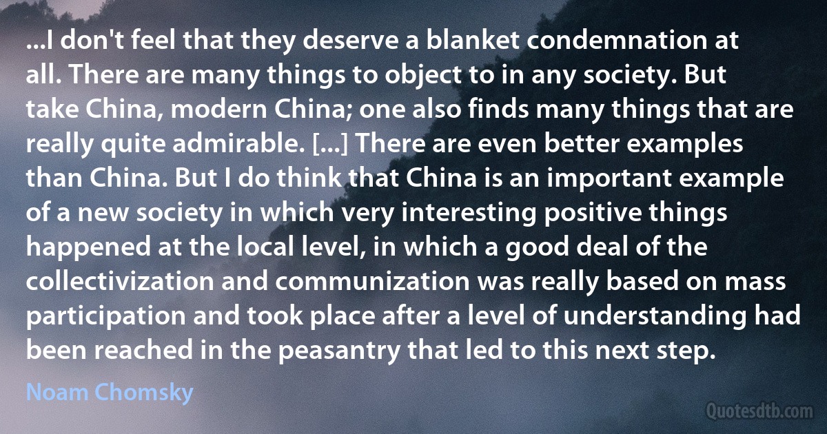 ...I don't feel that they deserve a blanket condemnation at all. There are many things to object to in any society. But take China, modern China; one also finds many things that are really quite admirable. [...] There are even better examples than China. But I do think that China is an important example of a new society in which very interesting positive things happened at the local level, in which a good deal of the collectivization and communization was really based on mass participation and took place after a level of understanding had been reached in the peasantry that led to this next step. (Noam Chomsky)