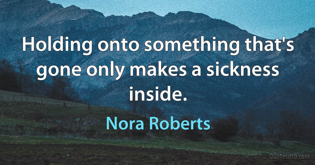 Holding onto something that's gone only makes a sickness inside. (Nora Roberts)