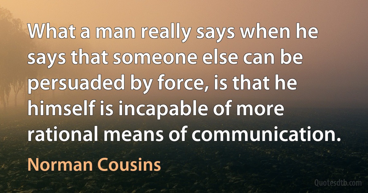 What a man really says when he says that someone else can be persuaded by force, is that he himself is incapable of more rational means of communication. (Norman Cousins)