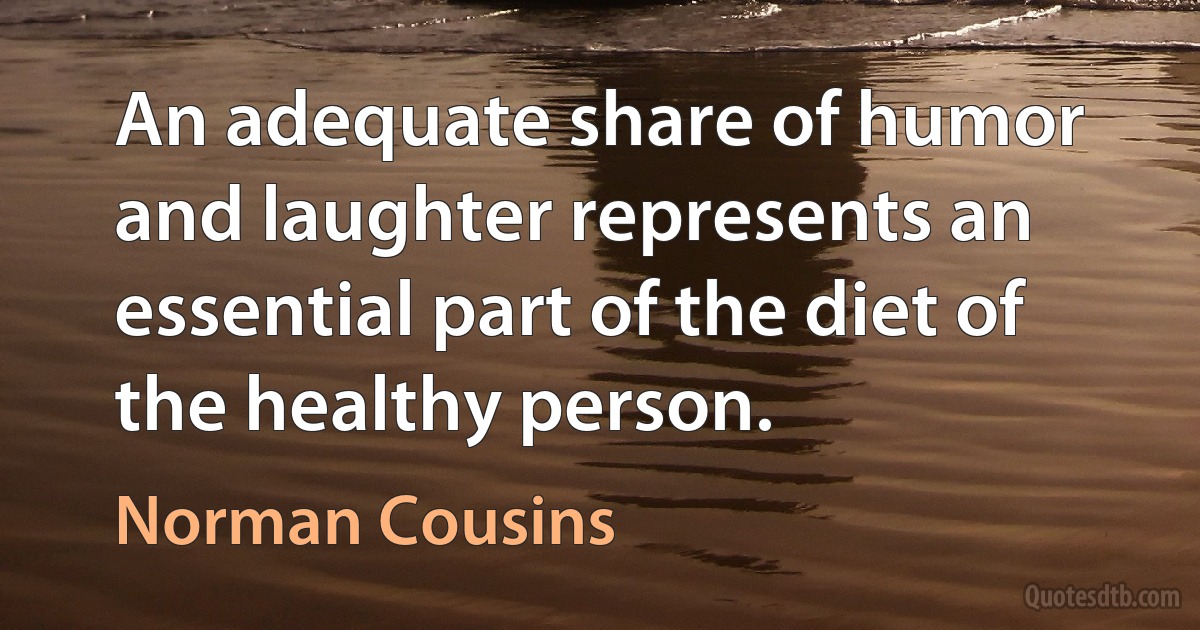 An adequate share of humor and laughter represents an essential part of the diet of the healthy person. (Norman Cousins)