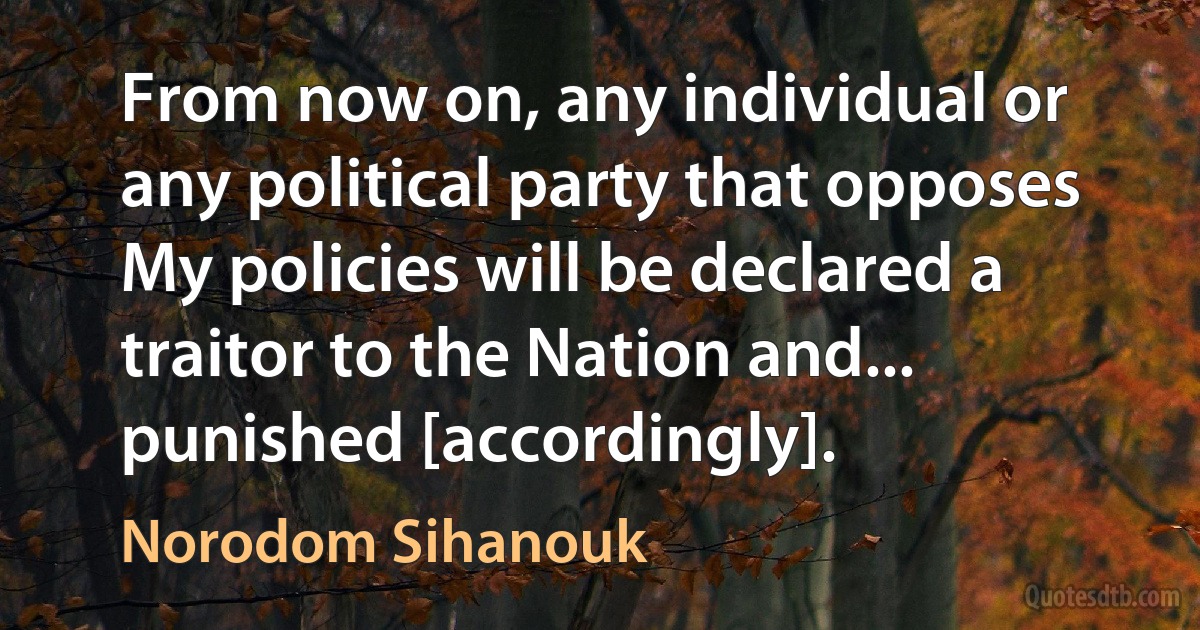 From now on, any individual or any political party that opposes My policies will be declared a traitor to the Nation and... punished [accordingly]. (Norodom Sihanouk)