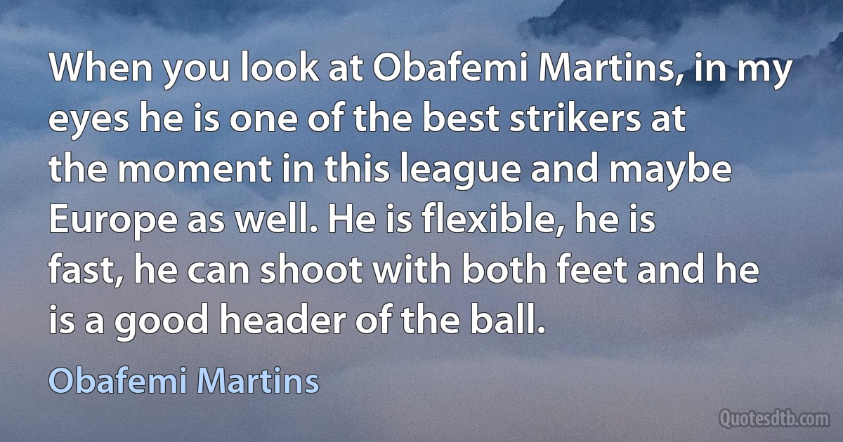 When you look at Obafemi Martins, in my eyes he is one of the best strikers at the moment in this league and maybe Europe as well. He is flexible, he is fast, he can shoot with both feet and he is a good header of the ball. (Obafemi Martins)