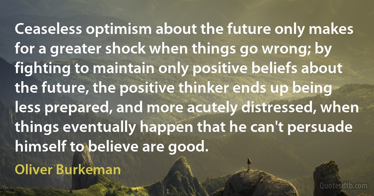 Ceaseless optimism about the future only makes for a greater shock when things go wrong; by fighting to maintain only positive beliefs about the future, the positive thinker ends up being less prepared, and more acutely distressed, when things eventually happen that he can't persuade himself to believe are good. (Oliver Burkeman)