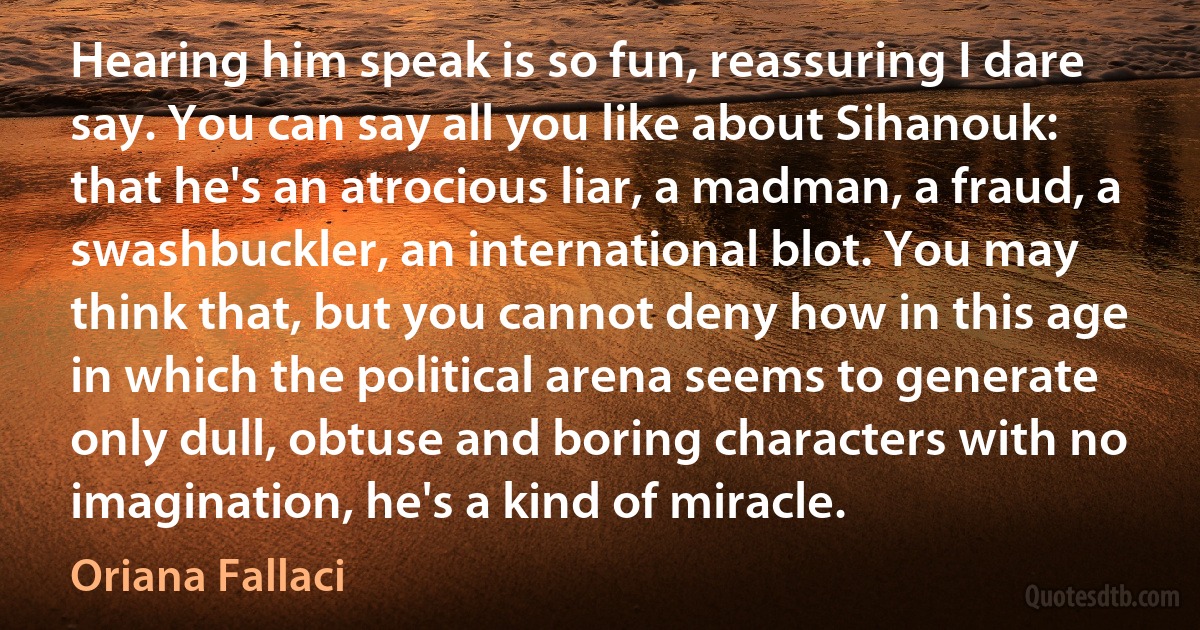 Hearing him speak is so fun, reassuring I dare say. You can say all you like about Sihanouk: that he's an atrocious liar, a madman, a fraud, a swashbuckler, an international blot. You may think that, but you cannot deny how in this age in which the political arena seems to generate only dull, obtuse and boring characters with no imagination, he's a kind of miracle. (Oriana Fallaci)