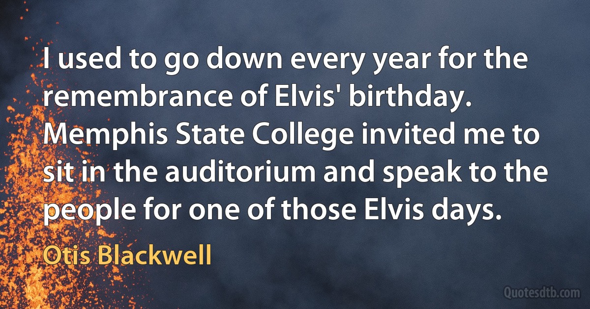 I used to go down every year for the remembrance of Elvis' birthday. Memphis State College invited me to sit in the auditorium and speak to the people for one of those Elvis days. (Otis Blackwell)