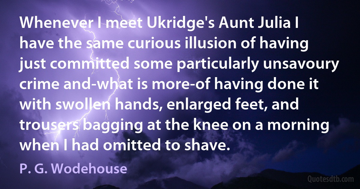 Whenever I meet Ukridge's Aunt Julia I have the same curious illusion of having just committed some particularly unsavoury crime and-what is more-of having done it with swollen hands, enlarged feet, and trousers bagging at the knee on a morning when I had omitted to shave. (P. G. Wodehouse)