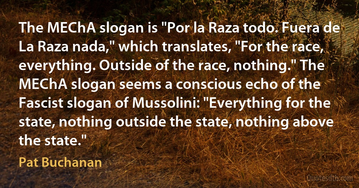 The MEChA slogan is "Por la Raza todo. Fuera de La Raza nada," which translates, "For the race, everything. Outside of the race, nothing." The MEChA slogan seems a conscious echo of the Fascist slogan of Mussolini: "Everything for the state, nothing outside the state, nothing above the state." (Pat Buchanan)