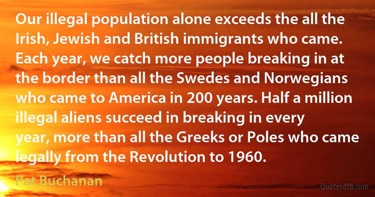 Our illegal population alone exceeds the all the Irish, Jewish and British immigrants who came. Each year, we catch more people breaking in at the border than all the Swedes and Norwegians who came to America in 200 years. Half a million illegal aliens succeed in breaking in every year, more than all the Greeks or Poles who came legally from the Revolution to 1960. (Pat Buchanan)