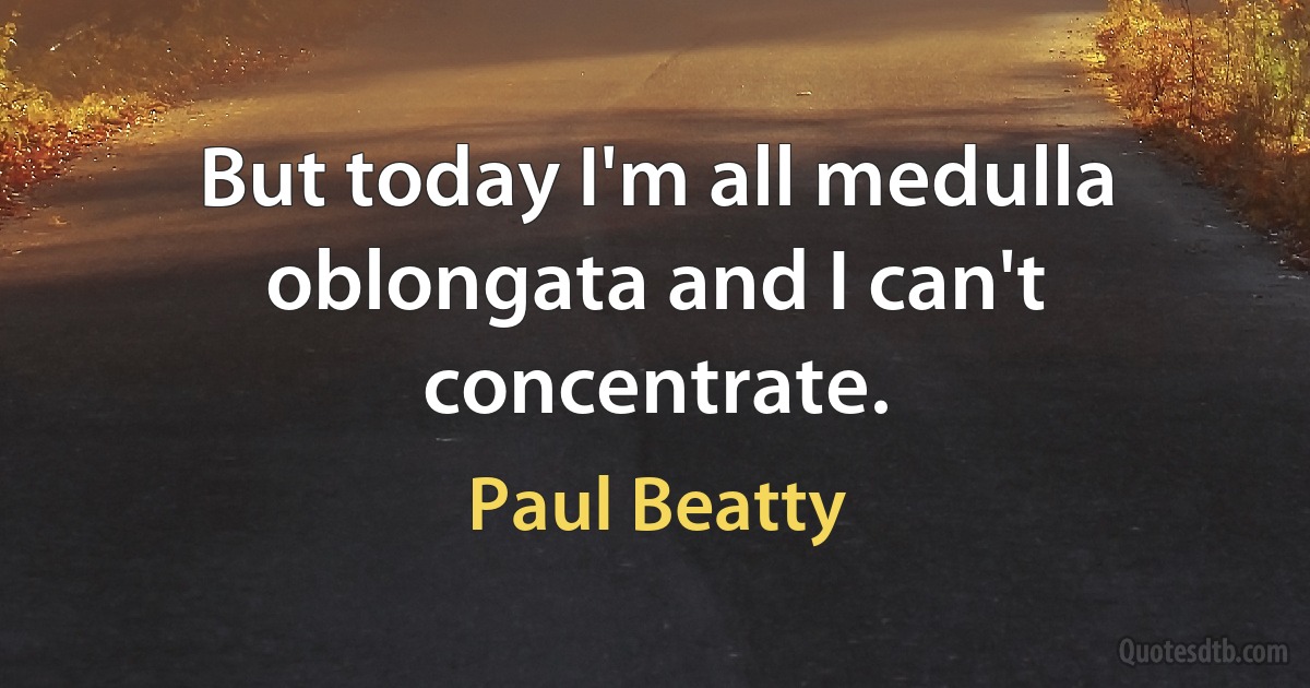 But today I'm all medulla oblongata and I can't concentrate. (Paul Beatty)