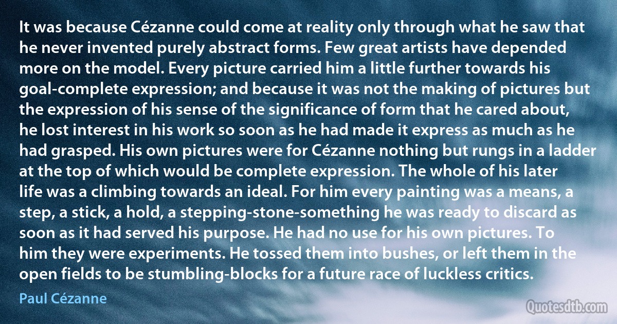 It was because Cézanne could come at reality only through what he saw that he never invented purely abstract forms. Few great artists have depended more on the model. Every picture carried him a little further towards his goal-complete expression; and because it was not the making of pictures but the expression of his sense of the significance of form that he cared about, he lost interest in his work so soon as he had made it express as much as he had grasped. His own pictures were for Cézanne nothing but rungs in a ladder at the top of which would be complete expression. The whole of his later life was a climbing towards an ideal. For him every painting was a means, a step, a stick, a hold, a stepping-stone-something he was ready to discard as soon as it had served his purpose. He had no use for his own pictures. To him they were experiments. He tossed them into bushes, or left them in the open fields to be stumbling-blocks for a future race of luckless critics. (Paul Cézanne)