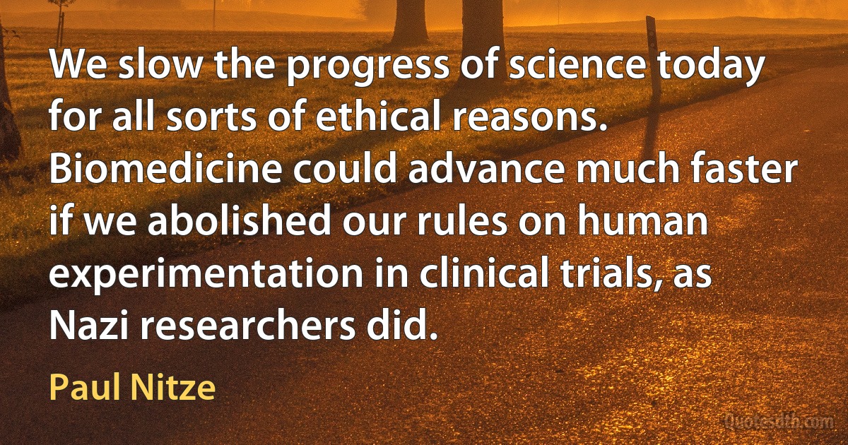 We slow the progress of science today for all sorts of ethical reasons. Biomedicine could advance much faster if we abolished our rules on human experimentation in clinical trials, as Nazi researchers did. (Paul Nitze)