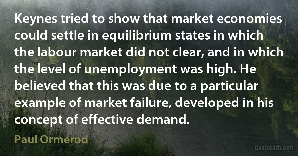 Keynes tried to show that market economies could settle in equilibrium states in which the labour market did not clear, and in which the level of unemployment was high. He believed that this was due to a particular example of market failure, developed in his concept of effective demand. (Paul Ormerod)