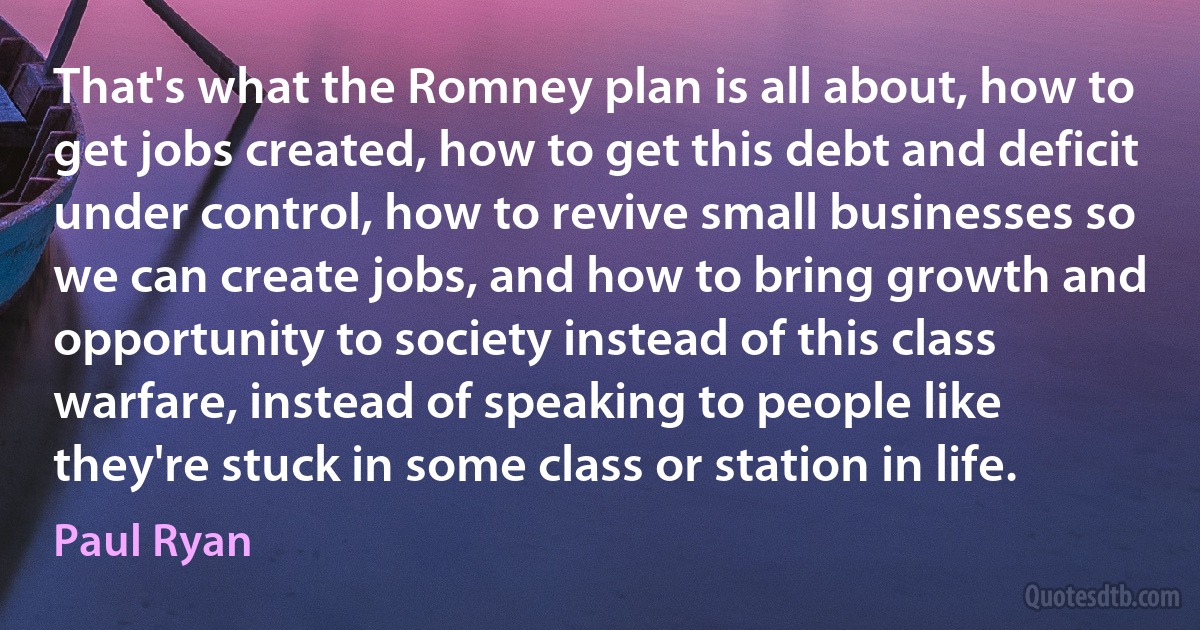 That's what the Romney plan is all about, how to get jobs created, how to get this debt and deficit under control, how to revive small businesses so we can create jobs, and how to bring growth and opportunity to society instead of this class warfare, instead of speaking to people like they're stuck in some class or station in life. (Paul Ryan)