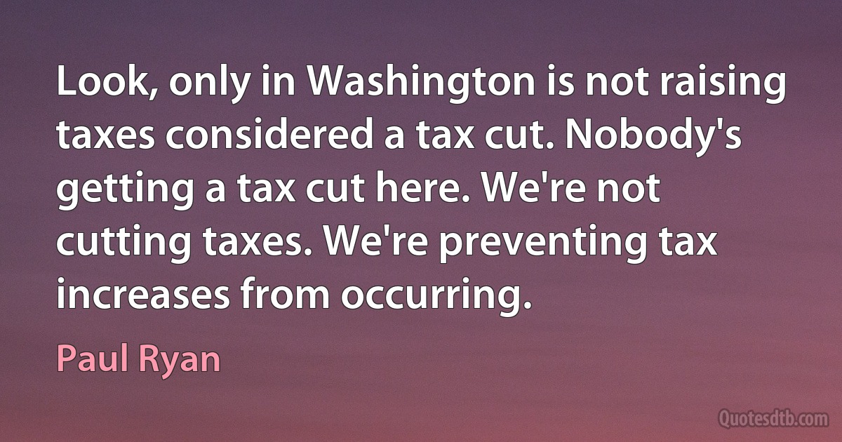 Look, only in Washington is not raising taxes considered a tax cut. Nobody's getting a tax cut here. We're not cutting taxes. We're preventing tax increases from occurring. (Paul Ryan)