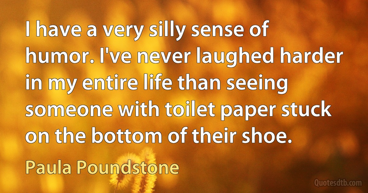 I have a very silly sense of humor. I've never laughed harder in my entire life than seeing someone with toilet paper stuck on the bottom of their shoe. (Paula Poundstone)